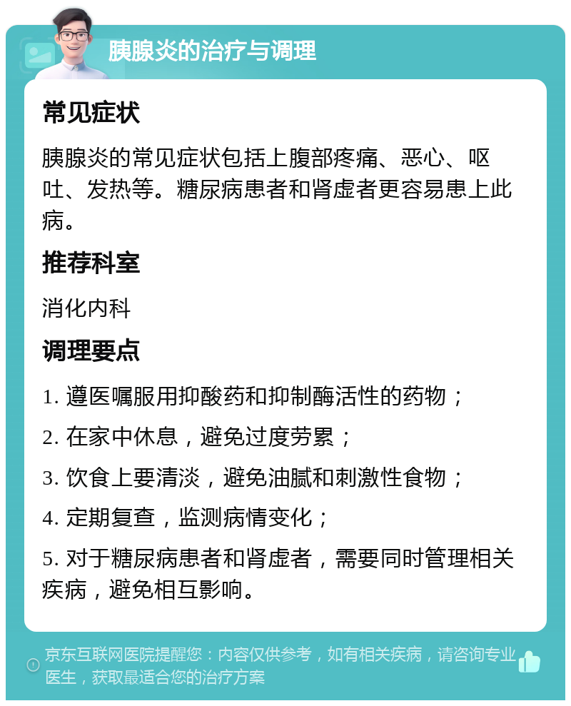 胰腺炎的治疗与调理 常见症状 胰腺炎的常见症状包括上腹部疼痛、恶心、呕吐、发热等。糖尿病患者和肾虚者更容易患上此病。 推荐科室 消化内科 调理要点 1. 遵医嘱服用抑酸药和抑制酶活性的药物； 2. 在家中休息，避免过度劳累； 3. 饮食上要清淡，避免油腻和刺激性食物； 4. 定期复查，监测病情变化； 5. 对于糖尿病患者和肾虚者，需要同时管理相关疾病，避免相互影响。