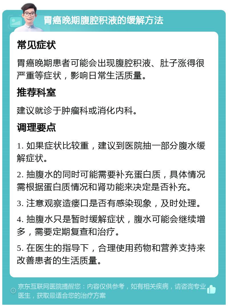 胃癌晚期腹腔积液的缓解方法 常见症状 胃癌晚期患者可能会出现腹腔积液、肚子涨得很严重等症状，影响日常生活质量。 推荐科室 建议就诊于肿瘤科或消化内科。 调理要点 1. 如果症状比较重，建议到医院抽一部分腹水缓解症状。 2. 抽腹水的同时可能需要补充蛋白质，具体情况需根据蛋白质情况和肾功能来决定是否补充。 3. 注意观察造瘘口是否有感染现象，及时处理。 4. 抽腹水只是暂时缓解症状，腹水可能会继续增多，需要定期复查和治疗。 5. 在医生的指导下，合理使用药物和营养支持来改善患者的生活质量。