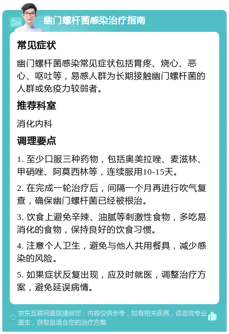 幽门螺杆菌感染治疗指南 常见症状 幽门螺杆菌感染常见症状包括胃疼、烧心、恶心、呕吐等，易感人群为长期接触幽门螺杆菌的人群或免疫力较弱者。 推荐科室 消化内科 调理要点 1. 至少口服三种药物，包括奥美拉唑、麦滋林、甲硝唑、阿莫西林等，连续服用10-15天。 2. 在完成一轮治疗后，间隔一个月再进行吹气复查，确保幽门螺杆菌已经被根治。 3. 饮食上避免辛辣、油腻等刺激性食物，多吃易消化的食物，保持良好的饮食习惯。 4. 注意个人卫生，避免与他人共用餐具，减少感染的风险。 5. 如果症状反复出现，应及时就医，调整治疗方案，避免延误病情。