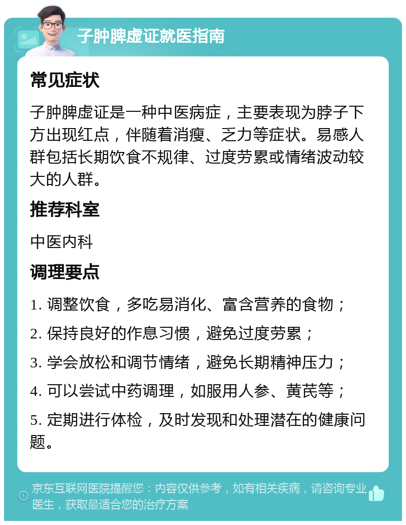 子肿脾虚证就医指南 常见症状 子肿脾虚证是一种中医病症，主要表现为脖子下方出现红点，伴随着消瘦、乏力等症状。易感人群包括长期饮食不规律、过度劳累或情绪波动较大的人群。 推荐科室 中医内科 调理要点 1. 调整饮食，多吃易消化、富含营养的食物； 2. 保持良好的作息习惯，避免过度劳累； 3. 学会放松和调节情绪，避免长期精神压力； 4. 可以尝试中药调理，如服用人参、黄芪等； 5. 定期进行体检，及时发现和处理潜在的健康问题。