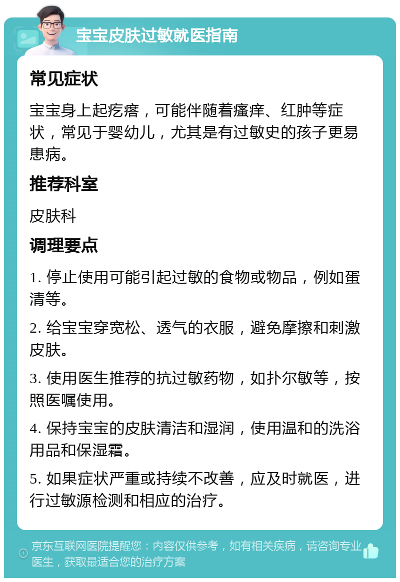 宝宝皮肤过敏就医指南 常见症状 宝宝身上起疙瘩，可能伴随着瘙痒、红肿等症状，常见于婴幼儿，尤其是有过敏史的孩子更易患病。 推荐科室 皮肤科 调理要点 1. 停止使用可能引起过敏的食物或物品，例如蛋清等。 2. 给宝宝穿宽松、透气的衣服，避免摩擦和刺激皮肤。 3. 使用医生推荐的抗过敏药物，如扑尔敏等，按照医嘱使用。 4. 保持宝宝的皮肤清洁和湿润，使用温和的洗浴用品和保湿霜。 5. 如果症状严重或持续不改善，应及时就医，进行过敏源检测和相应的治疗。