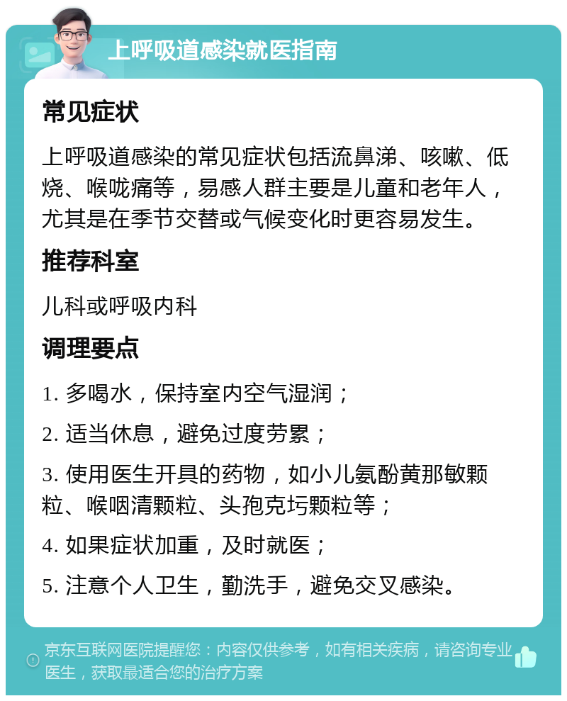 上呼吸道感染就医指南 常见症状 上呼吸道感染的常见症状包括流鼻涕、咳嗽、低烧、喉咙痛等，易感人群主要是儿童和老年人，尤其是在季节交替或气候变化时更容易发生。 推荐科室 儿科或呼吸内科 调理要点 1. 多喝水，保持室内空气湿润； 2. 适当休息，避免过度劳累； 3. 使用医生开具的药物，如小儿氨酚黄那敏颗粒、喉咽清颗粒、头孢克圬颗粒等； 4. 如果症状加重，及时就医； 5. 注意个人卫生，勤洗手，避免交叉感染。