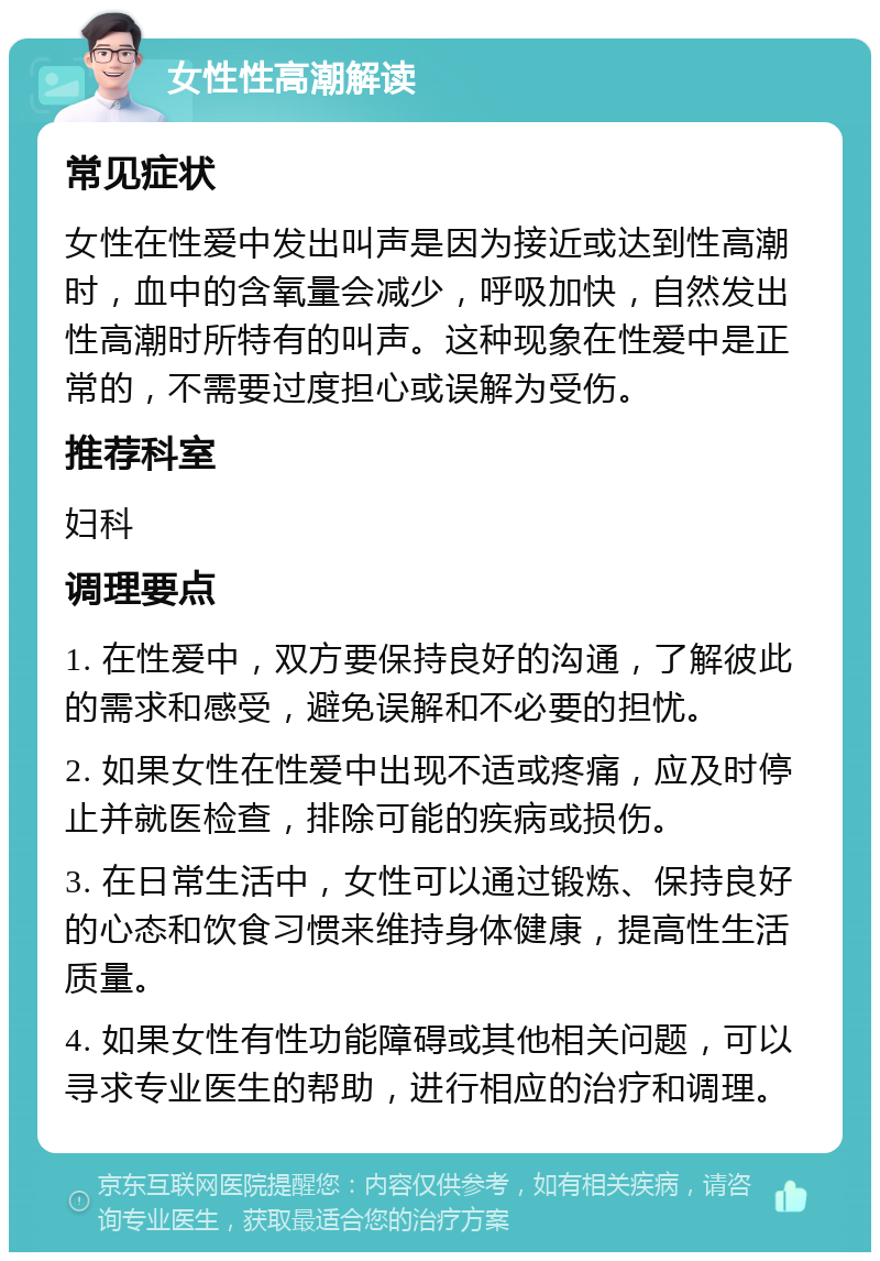 女性性高潮解读 常见症状 女性在性爱中发出叫声是因为接近或达到性高潮时，血中的含氧量会减少，呼吸加快，自然发出性高潮时所特有的叫声。这种现象在性爱中是正常的，不需要过度担心或误解为受伤。 推荐科室 妇科 调理要点 1. 在性爱中，双方要保持良好的沟通，了解彼此的需求和感受，避免误解和不必要的担忧。 2. 如果女性在性爱中出现不适或疼痛，应及时停止并就医检查，排除可能的疾病或损伤。 3. 在日常生活中，女性可以通过锻炼、保持良好的心态和饮食习惯来维持身体健康，提高性生活质量。 4. 如果女性有性功能障碍或其他相关问题，可以寻求专业医生的帮助，进行相应的治疗和调理。