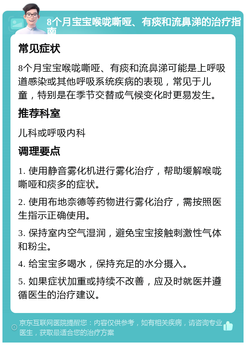 8个月宝宝喉咙嘶哑、有痰和流鼻涕的治疗指南 常见症状 8个月宝宝喉咙嘶哑、有痰和流鼻涕可能是上呼吸道感染或其他呼吸系统疾病的表现，常见于儿童，特别是在季节交替或气候变化时更易发生。 推荐科室 儿科或呼吸内科 调理要点 1. 使用静音雾化机进行雾化治疗，帮助缓解喉咙嘶哑和痰多的症状。 2. 使用布地奈德等药物进行雾化治疗，需按照医生指示正确使用。 3. 保持室内空气湿润，避免宝宝接触刺激性气体和粉尘。 4. 给宝宝多喝水，保持充足的水分摄入。 5. 如果症状加重或持续不改善，应及时就医并遵循医生的治疗建议。