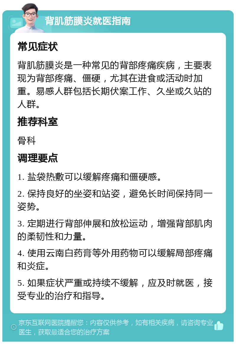 背肌筋膜炎就医指南 常见症状 背肌筋膜炎是一种常见的背部疼痛疾病，主要表现为背部疼痛、僵硬，尤其在进食或活动时加重。易感人群包括长期伏案工作、久坐或久站的人群。 推荐科室 骨科 调理要点 1. 盐袋热敷可以缓解疼痛和僵硬感。 2. 保持良好的坐姿和站姿，避免长时间保持同一姿势。 3. 定期进行背部伸展和放松运动，增强背部肌肉的柔韧性和力量。 4. 使用云南白药膏等外用药物可以缓解局部疼痛和炎症。 5. 如果症状严重或持续不缓解，应及时就医，接受专业的治疗和指导。