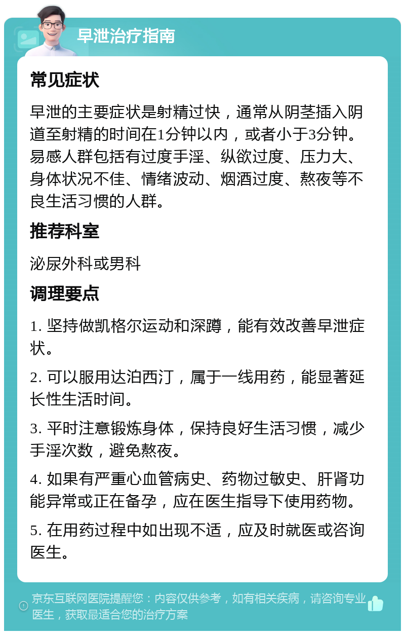 早泄治疗指南 常见症状 早泄的主要症状是射精过快，通常从阴茎插入阴道至射精的时间在1分钟以内，或者小于3分钟。易感人群包括有过度手淫、纵欲过度、压力大、身体状况不佳、情绪波动、烟酒过度、熬夜等不良生活习惯的人群。 推荐科室 泌尿外科或男科 调理要点 1. 坚持做凯格尔运动和深蹲，能有效改善早泄症状。 2. 可以服用达泊西汀，属于一线用药，能显著延长性生活时间。 3. 平时注意锻炼身体，保持良好生活习惯，减少手淫次数，避免熬夜。 4. 如果有严重心血管病史、药物过敏史、肝肾功能异常或正在备孕，应在医生指导下使用药物。 5. 在用药过程中如出现不适，应及时就医或咨询医生。