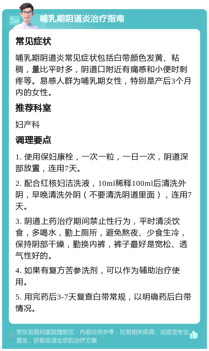 哺乳期阴道炎治疗指南 常见症状 哺乳期阴道炎常见症状包括白带颜色发黄、粘稠，量比平时多，阴道口附近有痛感和小便时刺疼等。易感人群为哺乳期女性，特别是产后3个月内的女性。 推荐科室 妇产科 调理要点 1. 使用保妇康栓，一次一粒，一日一次，阴道深部放置，连用7天。 2. 配合红核妇洁洗液，10ml稀释100ml后清洗外阴，早晚清洗外阴（不要清洗阴道里面），连用7天。 3. 阴道上药治疗期间禁止性行为，平时清淡饮食，多喝水，勤上厕所，避免熬夜、少食生冷，保持阴部干燥，勤换内裤，裤子最好是宽松、透气性好的。 4. 如果有复方苦参洗剂，可以作为辅助治疗使用。 5. 用完药后3-7天复查白带常规，以明确药后白带情况。