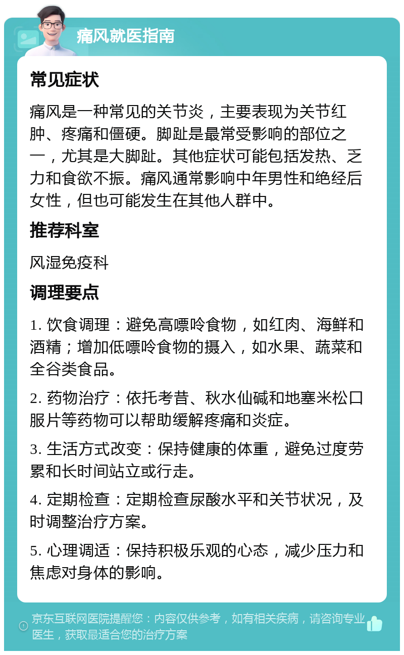 痛风就医指南 常见症状 痛风是一种常见的关节炎，主要表现为关节红肿、疼痛和僵硬。脚趾是最常受影响的部位之一，尤其是大脚趾。其他症状可能包括发热、乏力和食欲不振。痛风通常影响中年男性和绝经后女性，但也可能发生在其他人群中。 推荐科室 风湿免疫科 调理要点 1. 饮食调理：避免高嘌呤食物，如红肉、海鲜和酒精；增加低嘌呤食物的摄入，如水果、蔬菜和全谷类食品。 2. 药物治疗：依托考昔、秋水仙碱和地塞米松口服片等药物可以帮助缓解疼痛和炎症。 3. 生活方式改变：保持健康的体重，避免过度劳累和长时间站立或行走。 4. 定期检查：定期检查尿酸水平和关节状况，及时调整治疗方案。 5. 心理调适：保持积极乐观的心态，减少压力和焦虑对身体的影响。