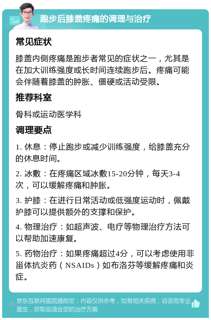 跑步后膝盖疼痛的调理与治疗 常见症状 膝盖内侧疼痛是跑步者常见的症状之一，尤其是在加大训练强度或长时间连续跑步后。疼痛可能会伴随着膝盖的肿胀、僵硬或活动受限。 推荐科室 骨科或运动医学科 调理要点 1. 休息：停止跑步或减少训练强度，给膝盖充分的休息时间。 2. 冰敷：在疼痛区域冰敷15-20分钟，每天3-4次，可以缓解疼痛和肿胀。 3. 护膝：在进行日常活动或低强度运动时，佩戴护膝可以提供额外的支撑和保护。 4. 物理治疗：如超声波、电疗等物理治疗方法可以帮助加速康复。 5. 药物治疗：如果疼痛超过4分，可以考虑使用非甾体抗炎药（NSAIDs）如布洛芬等缓解疼痛和炎症。