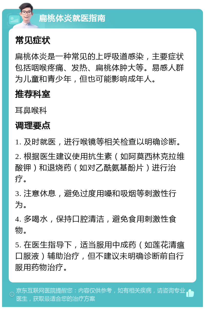 扁桃体炎就医指南 常见症状 扁桃体炎是一种常见的上呼吸道感染，主要症状包括咽喉疼痛、发热、扁桃体肿大等。易感人群为儿童和青少年，但也可能影响成年人。 推荐科室 耳鼻喉科 调理要点 1. 及时就医，进行喉镜等相关检查以明确诊断。 2. 根据医生建议使用抗生素（如阿莫西林克拉维酸钾）和退烧药（如对乙酰氨基酚片）进行治疗。 3. 注意休息，避免过度用嗓和吸烟等刺激性行为。 4. 多喝水，保持口腔清洁，避免食用刺激性食物。 5. 在医生指导下，适当服用中成药（如莲花清瘟口服液）辅助治疗，但不建议未明确诊断前自行服用药物治疗。