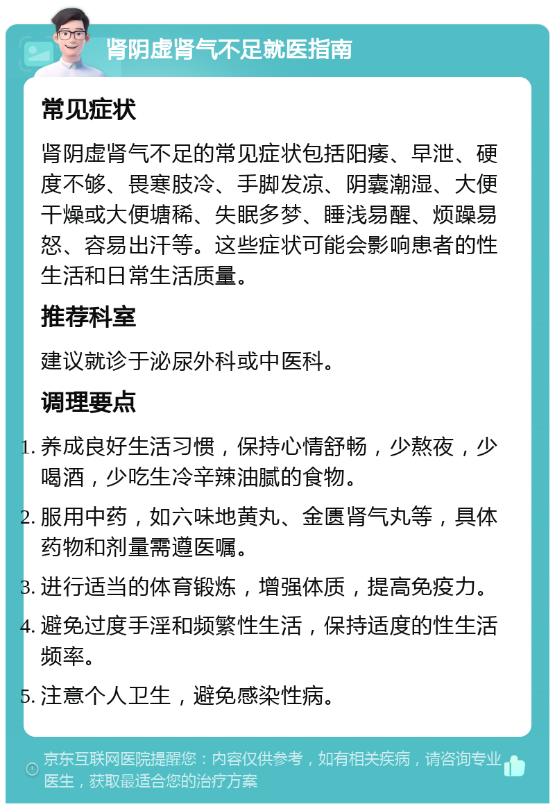 肾阴虚肾气不足就医指南 常见症状 肾阴虚肾气不足的常见症状包括阳痿、早泄、硬度不够、畏寒肢冷、手脚发凉、阴囊潮湿、大便干燥或大便塘稀、失眠多梦、睡浅易醒、烦躁易怒、容易出汗等。这些症状可能会影响患者的性生活和日常生活质量。 推荐科室 建议就诊于泌尿外科或中医科。 调理要点 养成良好生活习惯，保持心情舒畅，少熬夜，少喝酒，少吃生冷辛辣油腻的食物。 服用中药，如六味地黄丸、金匮肾气丸等，具体药物和剂量需遵医嘱。 进行适当的体育锻炼，增强体质，提高免疫力。 避免过度手淫和频繁性生活，保持适度的性生活频率。 注意个人卫生，避免感染性病。