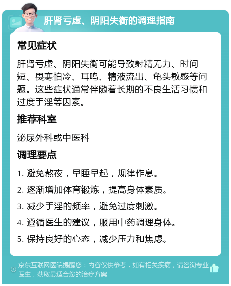 肝肾亏虚、阴阳失衡的调理指南 常见症状 肝肾亏虚、阴阳失衡可能导致射精无力、时间短、畏寒怕冷、耳鸣、精液流出、龟头敏感等问题。这些症状通常伴随着长期的不良生活习惯和过度手淫等因素。 推荐科室 泌尿外科或中医科 调理要点 1. 避免熬夜，早睡早起，规律作息。 2. 逐渐增加体育锻炼，提高身体素质。 3. 减少手淫的频率，避免过度刺激。 4. 遵循医生的建议，服用中药调理身体。 5. 保持良好的心态，减少压力和焦虑。