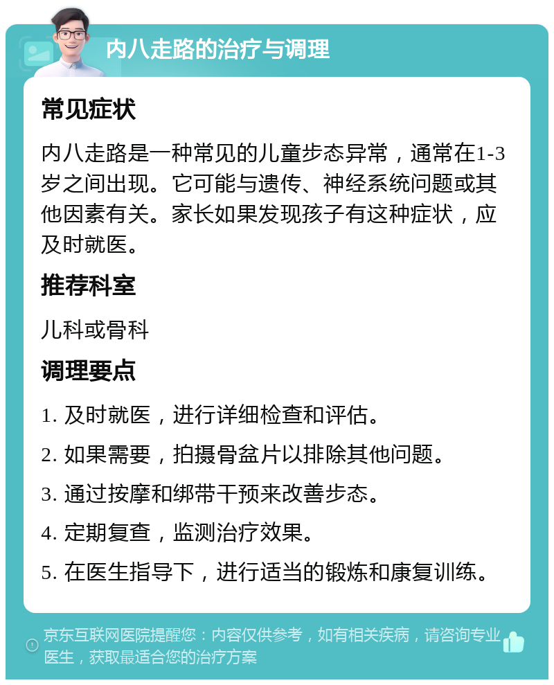 内八走路的治疗与调理 常见症状 内八走路是一种常见的儿童步态异常，通常在1-3岁之间出现。它可能与遗传、神经系统问题或其他因素有关。家长如果发现孩子有这种症状，应及时就医。 推荐科室 儿科或骨科 调理要点 1. 及时就医，进行详细检查和评估。 2. 如果需要，拍摄骨盆片以排除其他问题。 3. 通过按摩和绑带干预来改善步态。 4. 定期复查，监测治疗效果。 5. 在医生指导下，进行适当的锻炼和康复训练。