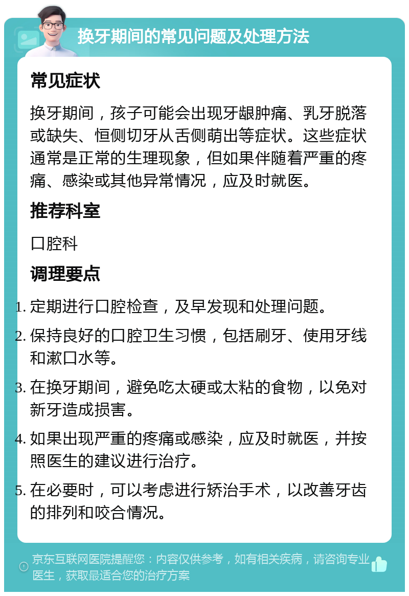 换牙期间的常见问题及处理方法 常见症状 换牙期间，孩子可能会出现牙龈肿痛、乳牙脱落或缺失、恒侧切牙从舌侧萌出等症状。这些症状通常是正常的生理现象，但如果伴随着严重的疼痛、感染或其他异常情况，应及时就医。 推荐科室 口腔科 调理要点 定期进行口腔检查，及早发现和处理问题。 保持良好的口腔卫生习惯，包括刷牙、使用牙线和漱口水等。 在换牙期间，避免吃太硬或太粘的食物，以免对新牙造成损害。 如果出现严重的疼痛或感染，应及时就医，并按照医生的建议进行治疗。 在必要时，可以考虑进行矫治手术，以改善牙齿的排列和咬合情况。