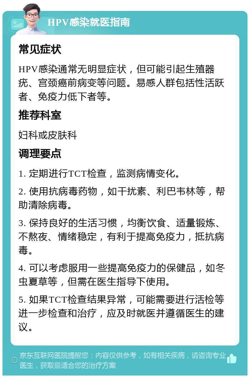 HPV感染就医指南 常见症状 HPV感染通常无明显症状，但可能引起生殖器疣、宫颈癌前病变等问题。易感人群包括性活跃者、免疫力低下者等。 推荐科室 妇科或皮肤科 调理要点 1. 定期进行TCT检查，监测病情变化。 2. 使用抗病毒药物，如干扰素、利巴韦林等，帮助清除病毒。 3. 保持良好的生活习惯，均衡饮食、适量锻炼、不熬夜、情绪稳定，有利于提高免疫力，抵抗病毒。 4. 可以考虑服用一些提高免疫力的保健品，如冬虫夏草等，但需在医生指导下使用。 5. 如果TCT检查结果异常，可能需要进行活检等进一步检查和治疗，应及时就医并遵循医生的建议。