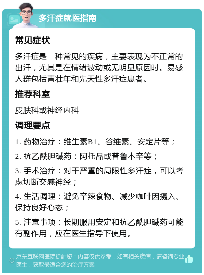 多汗症就医指南 常见症状 多汗症是一种常见的疾病，主要表现为不正常的出汗，尤其是在情绪波动或无明显原因时。易感人群包括青壮年和先天性多汗症患者。 推荐科室 皮肤科或神经内科 调理要点 1. 药物治疗：维生素B1、谷维素、安定片等； 2. 抗乙酰胆碱药：阿托品或普鲁本辛等； 3. 手术治疗：对于严重的局限性多汗症，可以考虑切断交感神经； 4. 生活调理：避免辛辣食物、减少咖啡因摄入、保持良好心态； 5. 注意事项：长期服用安定和抗乙酰胆碱药可能有副作用，应在医生指导下使用。