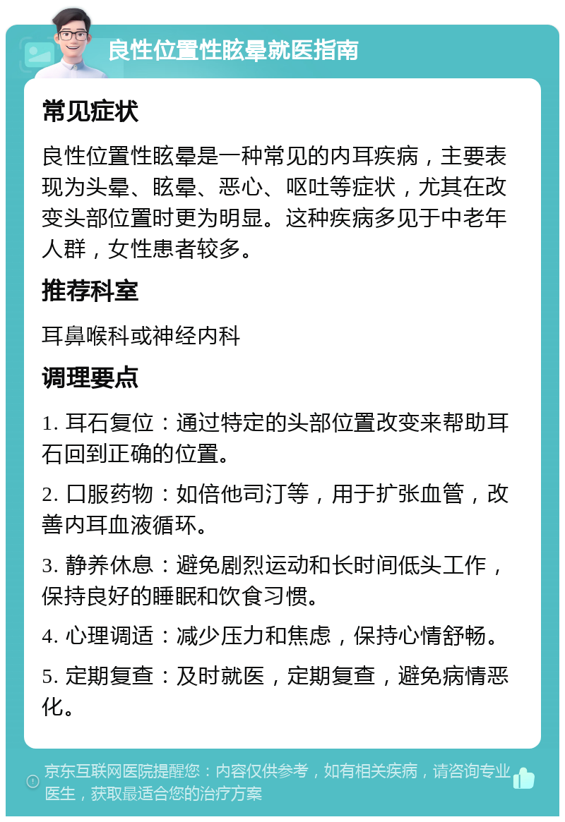 良性位置性眩晕就医指南 常见症状 良性位置性眩晕是一种常见的内耳疾病，主要表现为头晕、眩晕、恶心、呕吐等症状，尤其在改变头部位置时更为明显。这种疾病多见于中老年人群，女性患者较多。 推荐科室 耳鼻喉科或神经内科 调理要点 1. 耳石复位：通过特定的头部位置改变来帮助耳石回到正确的位置。 2. 口服药物：如倍他司汀等，用于扩张血管，改善内耳血液循环。 3. 静养休息：避免剧烈运动和长时间低头工作，保持良好的睡眠和饮食习惯。 4. 心理调适：减少压力和焦虑，保持心情舒畅。 5. 定期复查：及时就医，定期复查，避免病情恶化。