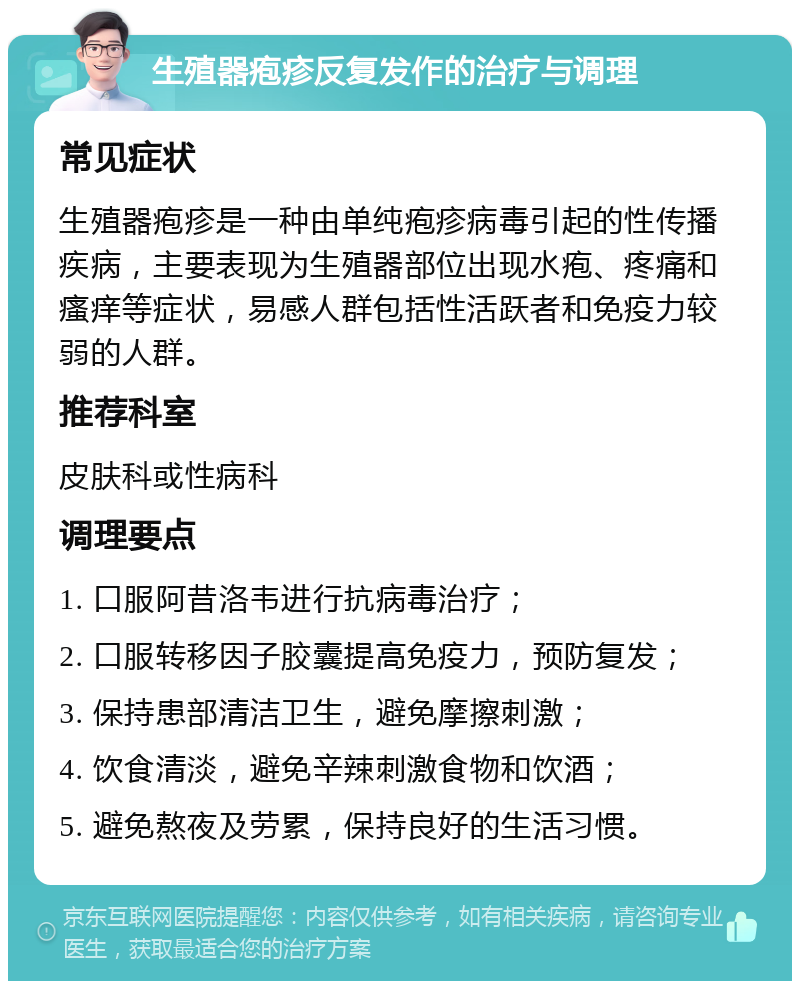 生殖器疱疹反复发作的治疗与调理 常见症状 生殖器疱疹是一种由单纯疱疹病毒引起的性传播疾病，主要表现为生殖器部位出现水疱、疼痛和瘙痒等症状，易感人群包括性活跃者和免疫力较弱的人群。 推荐科室 皮肤科或性病科 调理要点 1. 口服阿昔洛韦进行抗病毒治疗； 2. 口服转移因子胶囊提高免疫力，预防复发； 3. 保持患部清洁卫生，避免摩擦刺激； 4. 饮食清淡，避免辛辣刺激食物和饮酒； 5. 避免熬夜及劳累，保持良好的生活习惯。