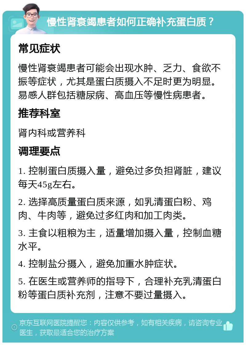 慢性肾衰竭患者如何正确补充蛋白质？ 常见症状 慢性肾衰竭患者可能会出现水肿、乏力、食欲不振等症状，尤其是蛋白质摄入不足时更为明显。易感人群包括糖尿病、高血压等慢性病患者。 推荐科室 肾内科或营养科 调理要点 1. 控制蛋白质摄入量，避免过多负担肾脏，建议每天45g左右。 2. 选择高质量蛋白质来源，如乳清蛋白粉、鸡肉、牛肉等，避免过多红肉和加工肉类。 3. 主食以粗粮为主，适量增加摄入量，控制血糖水平。 4. 控制盐分摄入，避免加重水肿症状。 5. 在医生或营养师的指导下，合理补充乳清蛋白粉等蛋白质补充剂，注意不要过量摄入。