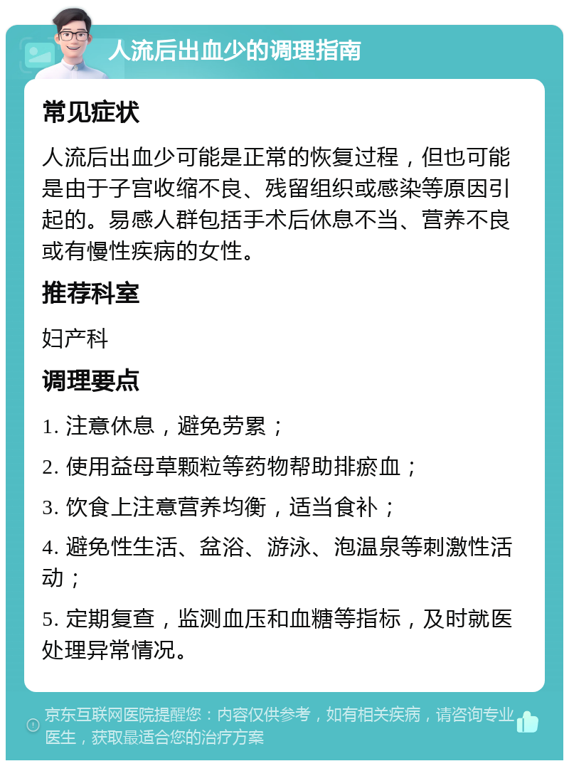 人流后出血少的调理指南 常见症状 人流后出血少可能是正常的恢复过程，但也可能是由于子宫收缩不良、残留组织或感染等原因引起的。易感人群包括手术后休息不当、营养不良或有慢性疾病的女性。 推荐科室 妇产科 调理要点 1. 注意休息，避免劳累； 2. 使用益母草颗粒等药物帮助排瘀血； 3. 饮食上注意营养均衡，适当食补； 4. 避免性生活、盆浴、游泳、泡温泉等刺激性活动； 5. 定期复查，监测血压和血糖等指标，及时就医处理异常情况。