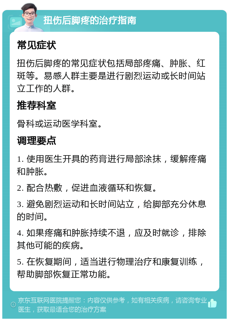 扭伤后脚疼的治疗指南 常见症状 扭伤后脚疼的常见症状包括局部疼痛、肿胀、红斑等。易感人群主要是进行剧烈运动或长时间站立工作的人群。 推荐科室 骨科或运动医学科室。 调理要点 1. 使用医生开具的药膏进行局部涂抹，缓解疼痛和肿胀。 2. 配合热敷，促进血液循环和恢复。 3. 避免剧烈运动和长时间站立，给脚部充分休息的时间。 4. 如果疼痛和肿胀持续不退，应及时就诊，排除其他可能的疾病。 5. 在恢复期间，适当进行物理治疗和康复训练，帮助脚部恢复正常功能。