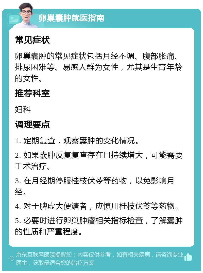 卵巢囊肿就医指南 常见症状 卵巢囊肿的常见症状包括月经不调、腹部胀痛、排尿困难等。易感人群为女性，尤其是生育年龄的女性。 推荐科室 妇科 调理要点 1. 定期复查，观察囊肿的变化情况。 2. 如果囊肿反复复查存在且持续增大，可能需要手术治疗。 3. 在月经期停服桂枝伏苓等药物，以免影响月经。 4. 对于脾虚大便溏者，应慎用桂枝伏苓等药物。 5. 必要时进行卵巢肿瘤相关指标检查，了解囊肿的性质和严重程度。