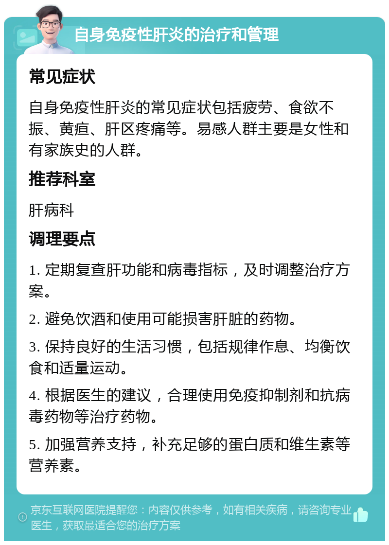 自身免疫性肝炎的治疗和管理 常见症状 自身免疫性肝炎的常见症状包括疲劳、食欲不振、黄疸、肝区疼痛等。易感人群主要是女性和有家族史的人群。 推荐科室 肝病科 调理要点 1. 定期复查肝功能和病毒指标，及时调整治疗方案。 2. 避免饮酒和使用可能损害肝脏的药物。 3. 保持良好的生活习惯，包括规律作息、均衡饮食和适量运动。 4. 根据医生的建议，合理使用免疫抑制剂和抗病毒药物等治疗药物。 5. 加强营养支持，补充足够的蛋白质和维生素等营养素。