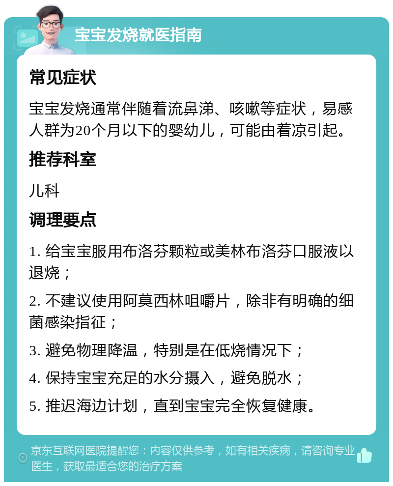 宝宝发烧就医指南 常见症状 宝宝发烧通常伴随着流鼻涕、咳嗽等症状，易感人群为20个月以下的婴幼儿，可能由着凉引起。 推荐科室 儿科 调理要点 1. 给宝宝服用布洛芬颗粒或美林布洛芬口服液以退烧； 2. 不建议使用阿莫西林咀嚼片，除非有明确的细菌感染指征； 3. 避免物理降温，特别是在低烧情况下； 4. 保持宝宝充足的水分摄入，避免脱水； 5. 推迟海边计划，直到宝宝完全恢复健康。