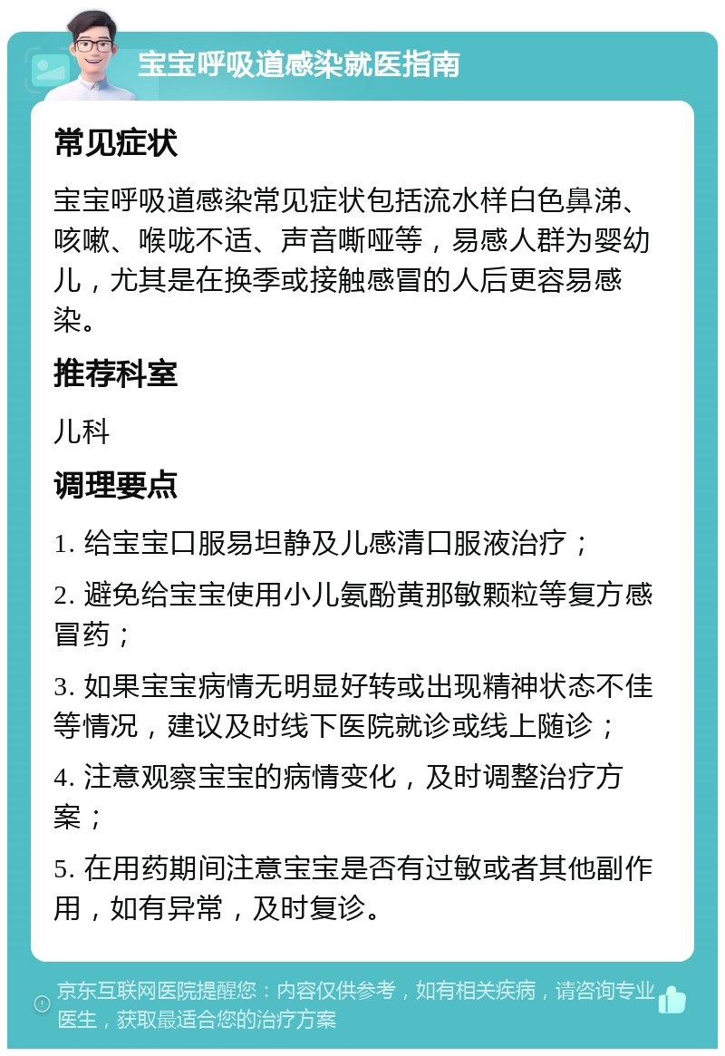 宝宝呼吸道感染就医指南 常见症状 宝宝呼吸道感染常见症状包括流水样白色鼻涕、咳嗽、喉咙不适、声音嘶哑等，易感人群为婴幼儿，尤其是在换季或接触感冒的人后更容易感染。 推荐科室 儿科 调理要点 1. 给宝宝口服易坦静及儿感清口服液治疗； 2. 避免给宝宝使用小儿氨酚黄那敏颗粒等复方感冒药； 3. 如果宝宝病情无明显好转或出现精神状态不佳等情况，建议及时线下医院就诊或线上随诊； 4. 注意观察宝宝的病情变化，及时调整治疗方案； 5. 在用药期间注意宝宝是否有过敏或者其他副作用，如有异常，及时复诊。