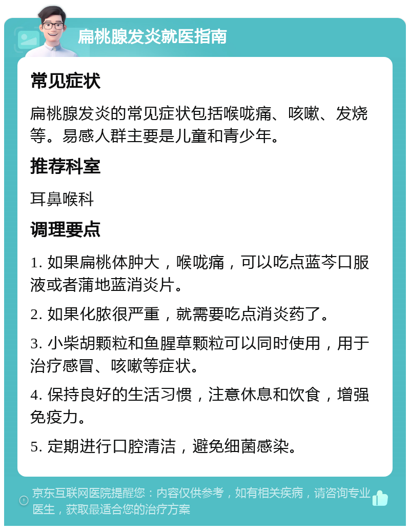 扁桃腺发炎就医指南 常见症状 扁桃腺发炎的常见症状包括喉咙痛、咳嗽、发烧等。易感人群主要是儿童和青少年。 推荐科室 耳鼻喉科 调理要点 1. 如果扁桃体肿大，喉咙痛，可以吃点蓝芩口服液或者蒲地蓝消炎片。 2. 如果化脓很严重，就需要吃点消炎药了。 3. 小柴胡颗粒和鱼腥草颗粒可以同时使用，用于治疗感冒、咳嗽等症状。 4. 保持良好的生活习惯，注意休息和饮食，增强免疫力。 5. 定期进行口腔清洁，避免细菌感染。