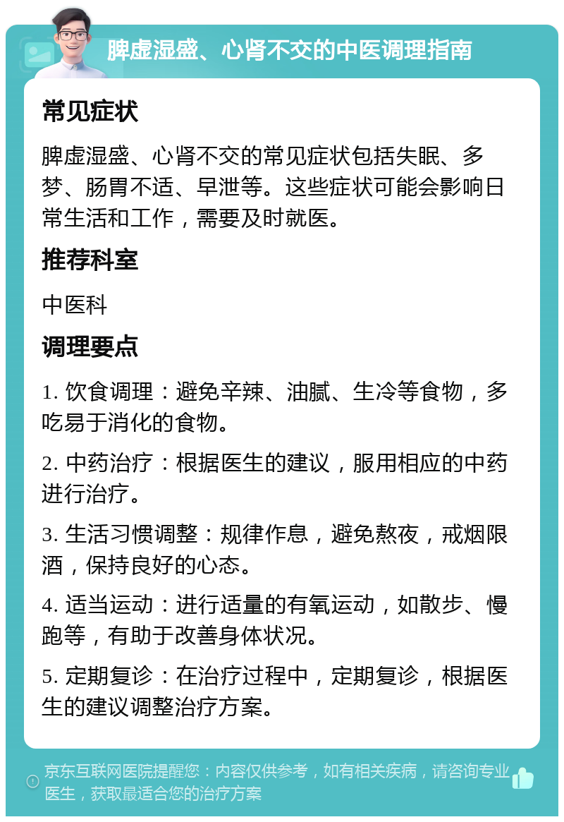 脾虚湿盛、心肾不交的中医调理指南 常见症状 脾虚湿盛、心肾不交的常见症状包括失眠、多梦、肠胃不适、早泄等。这些症状可能会影响日常生活和工作，需要及时就医。 推荐科室 中医科 调理要点 1. 饮食调理：避免辛辣、油腻、生冷等食物，多吃易于消化的食物。 2. 中药治疗：根据医生的建议，服用相应的中药进行治疗。 3. 生活习惯调整：规律作息，避免熬夜，戒烟限酒，保持良好的心态。 4. 适当运动：进行适量的有氧运动，如散步、慢跑等，有助于改善身体状况。 5. 定期复诊：在治疗过程中，定期复诊，根据医生的建议调整治疗方案。