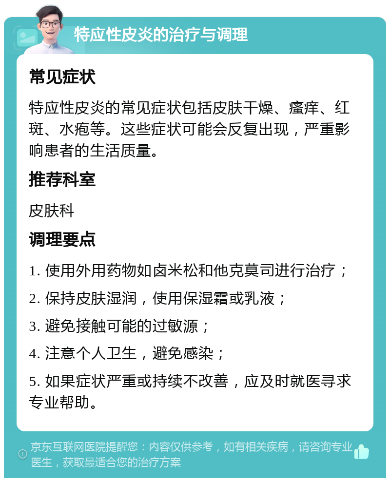 特应性皮炎的治疗与调理 常见症状 特应性皮炎的常见症状包括皮肤干燥、瘙痒、红斑、水疱等。这些症状可能会反复出现，严重影响患者的生活质量。 推荐科室 皮肤科 调理要点 1. 使用外用药物如卤米松和他克莫司进行治疗； 2. 保持皮肤湿润，使用保湿霜或乳液； 3. 避免接触可能的过敏源； 4. 注意个人卫生，避免感染； 5. 如果症状严重或持续不改善，应及时就医寻求专业帮助。