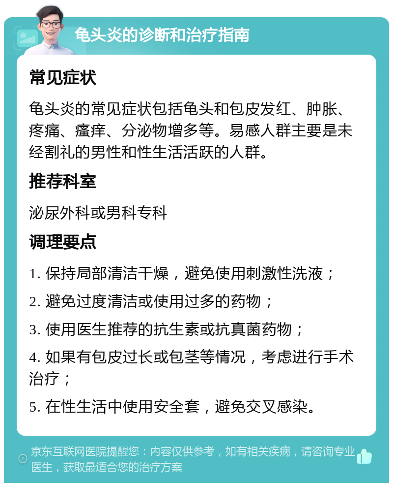 龟头炎的诊断和治疗指南 常见症状 龟头炎的常见症状包括龟头和包皮发红、肿胀、疼痛、瘙痒、分泌物增多等。易感人群主要是未经割礼的男性和性生活活跃的人群。 推荐科室 泌尿外科或男科专科 调理要点 1. 保持局部清洁干燥，避免使用刺激性洗液； 2. 避免过度清洁或使用过多的药物； 3. 使用医生推荐的抗生素或抗真菌药物； 4. 如果有包皮过长或包茎等情况，考虑进行手术治疗； 5. 在性生活中使用安全套，避免交叉感染。