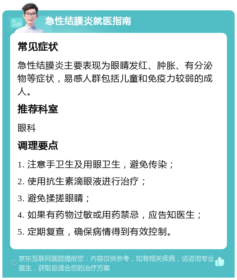 急性结膜炎就医指南 常见症状 急性结膜炎主要表现为眼睛发红、肿胀、有分泌物等症状，易感人群包括儿童和免疫力较弱的成人。 推荐科室 眼科 调理要点 1. 注意手卫生及用眼卫生，避免传染； 2. 使用抗生素滴眼液进行治疗； 3. 避免揉搓眼睛； 4. 如果有药物过敏或用药禁忌，应告知医生； 5. 定期复查，确保病情得到有效控制。