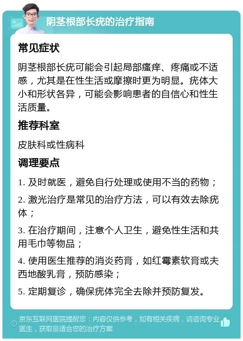 阴茎根部长疣的治疗指南 常见症状 阴茎根部长疣可能会引起局部瘙痒、疼痛或不适感，尤其是在性生活或摩擦时更为明显。疣体大小和形状各异，可能会影响患者的自信心和性生活质量。 推荐科室 皮肤科或性病科 调理要点 1. 及时就医，避免自行处理或使用不当的药物； 2. 激光治疗是常见的治疗方法，可以有效去除疣体； 3. 在治疗期间，注意个人卫生，避免性生活和共用毛巾等物品； 4. 使用医生推荐的消炎药膏，如红霉素软膏或夫西地酸乳膏，预防感染； 5. 定期复诊，确保疣体完全去除并预防复发。