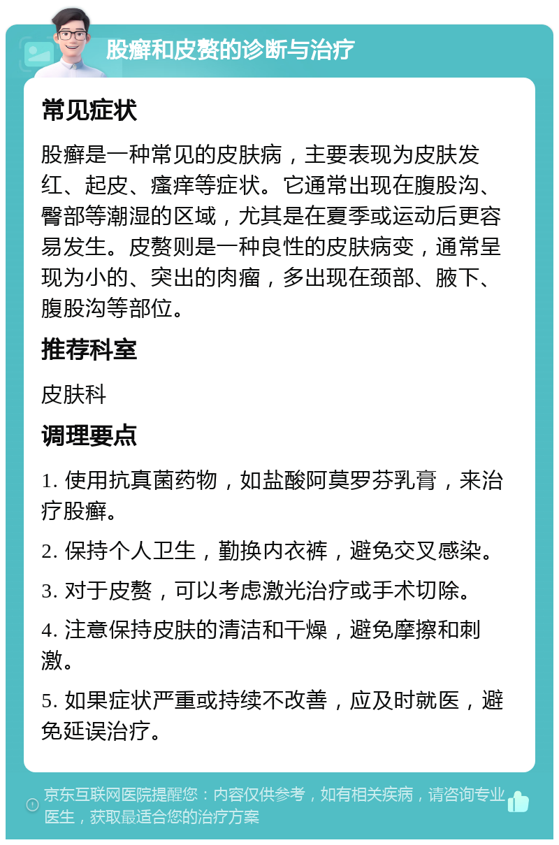 股癣和皮赘的诊断与治疗 常见症状 股癣是一种常见的皮肤病，主要表现为皮肤发红、起皮、瘙痒等症状。它通常出现在腹股沟、臀部等潮湿的区域，尤其是在夏季或运动后更容易发生。皮赘则是一种良性的皮肤病变，通常呈现为小的、突出的肉瘤，多出现在颈部、腋下、腹股沟等部位。 推荐科室 皮肤科 调理要点 1. 使用抗真菌药物，如盐酸阿莫罗芬乳膏，来治疗股癣。 2. 保持个人卫生，勤换内衣裤，避免交叉感染。 3. 对于皮赘，可以考虑激光治疗或手术切除。 4. 注意保持皮肤的清洁和干燥，避免摩擦和刺激。 5. 如果症状严重或持续不改善，应及时就医，避免延误治疗。