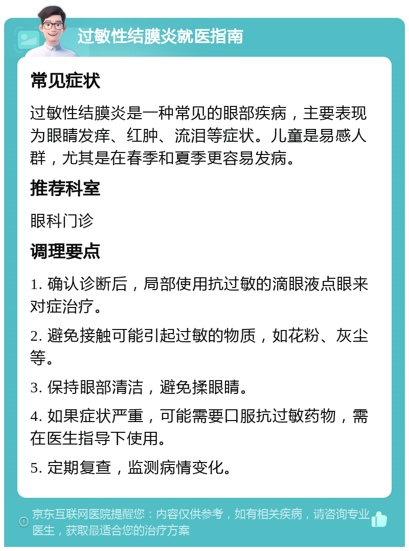 过敏性结膜炎就医指南 常见症状 过敏性结膜炎是一种常见的眼部疾病，主要表现为眼睛发痒、红肿、流泪等症状。儿童是易感人群，尤其是在春季和夏季更容易发病。 推荐科室 眼科门诊 调理要点 1. 确认诊断后，局部使用抗过敏的滴眼液点眼来对症治疗。 2. 避免接触可能引起过敏的物质，如花粉、灰尘等。 3. 保持眼部清洁，避免揉眼睛。 4. 如果症状严重，可能需要口服抗过敏药物，需在医生指导下使用。 5. 定期复查，监测病情变化。