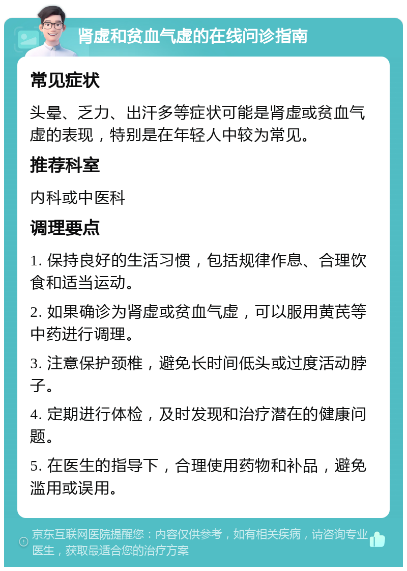 肾虚和贫血气虚的在线问诊指南 常见症状 头晕、乏力、出汗多等症状可能是肾虚或贫血气虚的表现，特别是在年轻人中较为常见。 推荐科室 内科或中医科 调理要点 1. 保持良好的生活习惯，包括规律作息、合理饮食和适当运动。 2. 如果确诊为肾虚或贫血气虚，可以服用黄芪等中药进行调理。 3. 注意保护颈椎，避免长时间低头或过度活动脖子。 4. 定期进行体检，及时发现和治疗潜在的健康问题。 5. 在医生的指导下，合理使用药物和补品，避免滥用或误用。