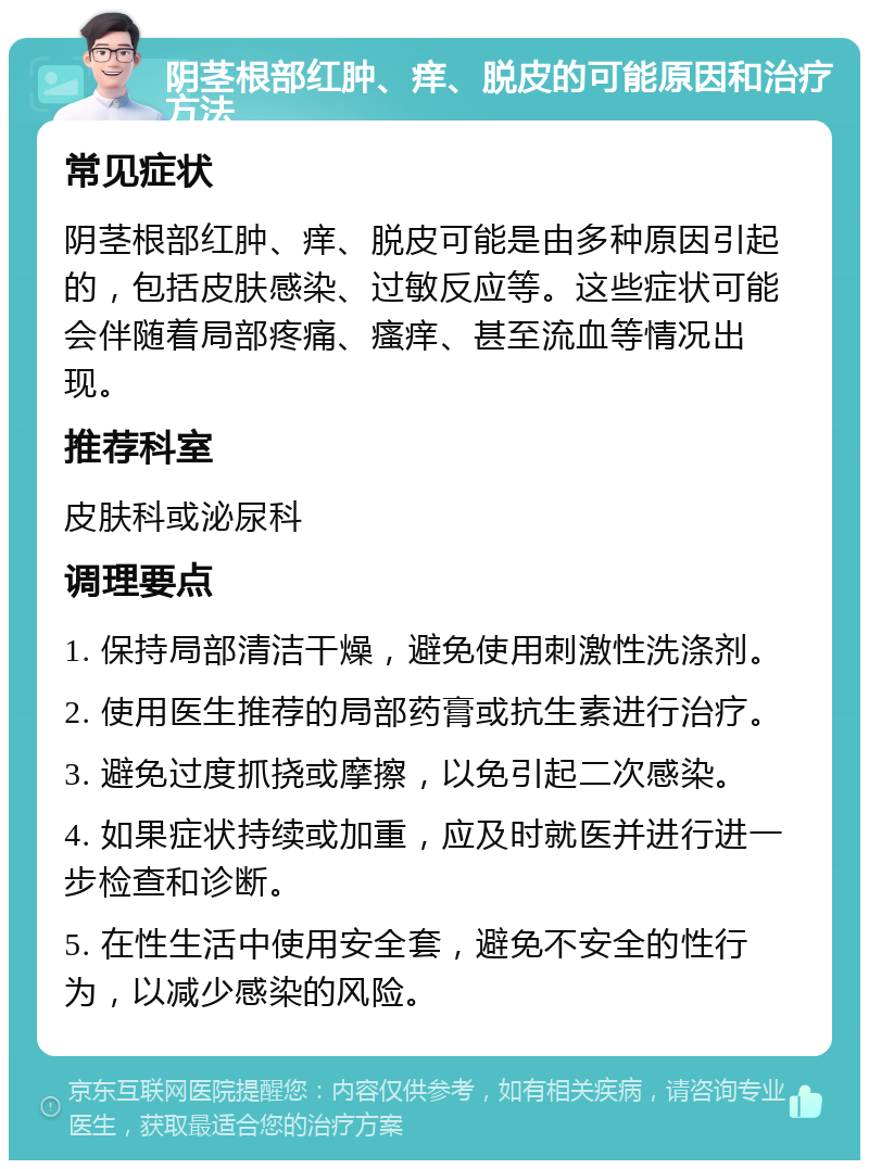 阴茎根部红肿、痒、脱皮的可能原因和治疗方法 常见症状 阴茎根部红肿、痒、脱皮可能是由多种原因引起的，包括皮肤感染、过敏反应等。这些症状可能会伴随着局部疼痛、瘙痒、甚至流血等情况出现。 推荐科室 皮肤科或泌尿科 调理要点 1. 保持局部清洁干燥，避免使用刺激性洗涤剂。 2. 使用医生推荐的局部药膏或抗生素进行治疗。 3. 避免过度抓挠或摩擦，以免引起二次感染。 4. 如果症状持续或加重，应及时就医并进行进一步检查和诊断。 5. 在性生活中使用安全套，避免不安全的性行为，以减少感染的风险。