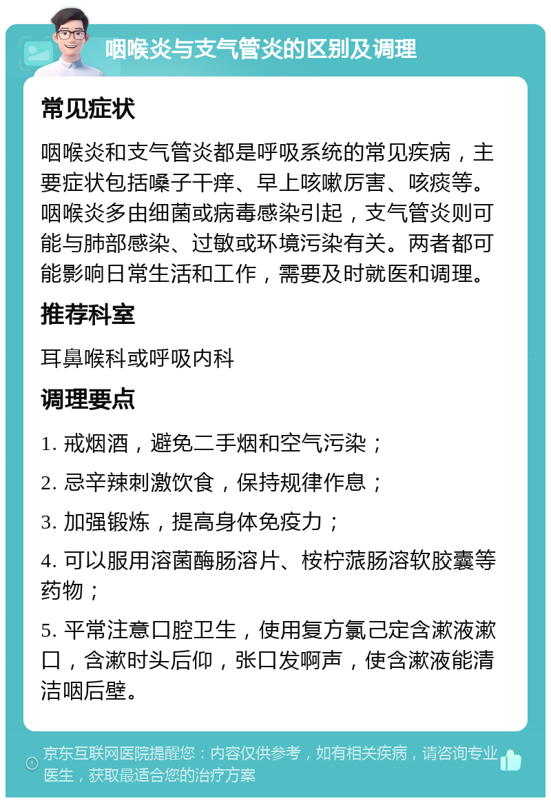 咽喉炎与支气管炎的区别及调理 常见症状 咽喉炎和支气管炎都是呼吸系统的常见疾病，主要症状包括嗓子干痒、早上咳嗽厉害、咳痰等。咽喉炎多由细菌或病毒感染引起，支气管炎则可能与肺部感染、过敏或环境污染有关。两者都可能影响日常生活和工作，需要及时就医和调理。 推荐科室 耳鼻喉科或呼吸内科 调理要点 1. 戒烟酒，避免二手烟和空气污染； 2. 忌辛辣刺激饮食，保持规律作息； 3. 加强锻炼，提高身体免疫力； 4. 可以服用溶菌酶肠溶片、桉柠蒎肠溶软胶囊等药物； 5. 平常注意口腔卫生，使用复方氯己定含漱液漱口，含漱时头后仰，张口发啊声，使含漱液能清洁咽后壁。