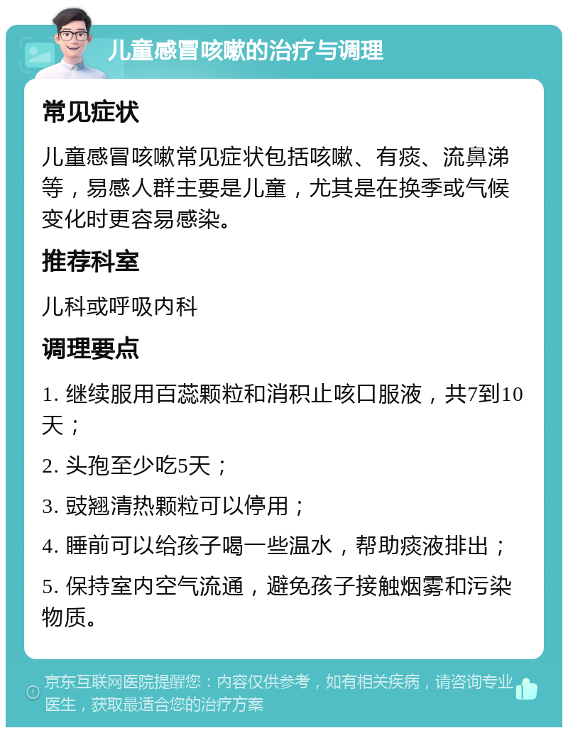 儿童感冒咳嗽的治疗与调理 常见症状 儿童感冒咳嗽常见症状包括咳嗽、有痰、流鼻涕等，易感人群主要是儿童，尤其是在换季或气候变化时更容易感染。 推荐科室 儿科或呼吸内科 调理要点 1. 继续服用百蕊颗粒和消积止咳口服液，共7到10天； 2. 头孢至少吃5天； 3. 豉翘清热颗粒可以停用； 4. 睡前可以给孩子喝一些温水，帮助痰液排出； 5. 保持室内空气流通，避免孩子接触烟雾和污染物质。