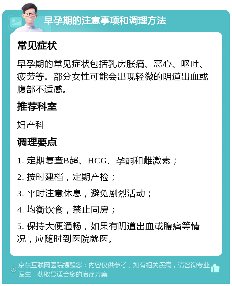 早孕期的注意事项和调理方法 常见症状 早孕期的常见症状包括乳房胀痛、恶心、呕吐、疲劳等。部分女性可能会出现轻微的阴道出血或腹部不适感。 推荐科室 妇产科 调理要点 1. 定期复查B超、HCG、孕酮和雌激素； 2. 按时建档，定期产检； 3. 平时注意休息，避免剧烈活动； 4. 均衡饮食，禁止同房； 5. 保持大便通畅，如果有阴道出血或腹痛等情况，应随时到医院就医。