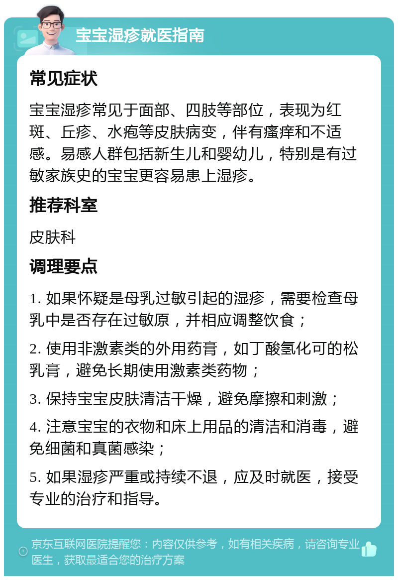 宝宝湿疹就医指南 常见症状 宝宝湿疹常见于面部、四肢等部位，表现为红斑、丘疹、水疱等皮肤病变，伴有瘙痒和不适感。易感人群包括新生儿和婴幼儿，特别是有过敏家族史的宝宝更容易患上湿疹。 推荐科室 皮肤科 调理要点 1. 如果怀疑是母乳过敏引起的湿疹，需要检查母乳中是否存在过敏原，并相应调整饮食； 2. 使用非激素类的外用药膏，如丁酸氢化可的松乳膏，避免长期使用激素类药物； 3. 保持宝宝皮肤清洁干燥，避免摩擦和刺激； 4. 注意宝宝的衣物和床上用品的清洁和消毒，避免细菌和真菌感染； 5. 如果湿疹严重或持续不退，应及时就医，接受专业的治疗和指导。