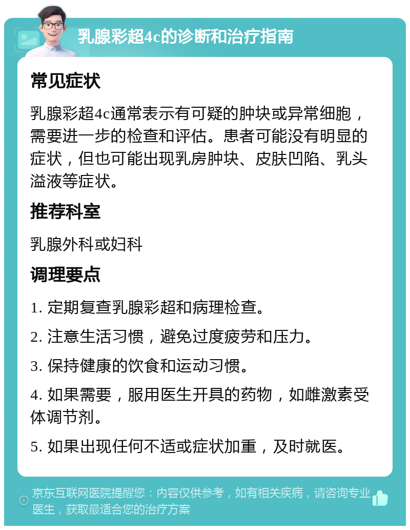 乳腺彩超4c的诊断和治疗指南 常见症状 乳腺彩超4c通常表示有可疑的肿块或异常细胞，需要进一步的检查和评估。患者可能没有明显的症状，但也可能出现乳房肿块、皮肤凹陷、乳头溢液等症状。 推荐科室 乳腺外科或妇科 调理要点 1. 定期复查乳腺彩超和病理检查。 2. 注意生活习惯，避免过度疲劳和压力。 3. 保持健康的饮食和运动习惯。 4. 如果需要，服用医生开具的药物，如雌激素受体调节剂。 5. 如果出现任何不适或症状加重，及时就医。