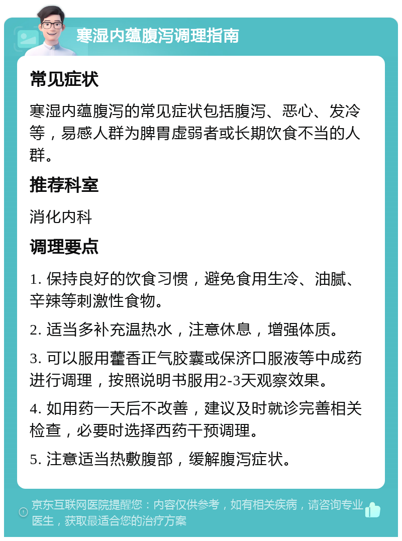 寒湿内蕴腹泻调理指南 常见症状 寒湿内蕴腹泻的常见症状包括腹泻、恶心、发冷等，易感人群为脾胃虚弱者或长期饮食不当的人群。 推荐科室 消化内科 调理要点 1. 保持良好的饮食习惯，避免食用生冷、油腻、辛辣等刺激性食物。 2. 适当多补充温热水，注意休息，增强体质。 3. 可以服用藿香正气胶囊或保济口服液等中成药进行调理，按照说明书服用2-3天观察效果。 4. 如用药一天后不改善，建议及时就诊完善相关检查，必要时选择西药干预调理。 5. 注意适当热敷腹部，缓解腹泻症状。