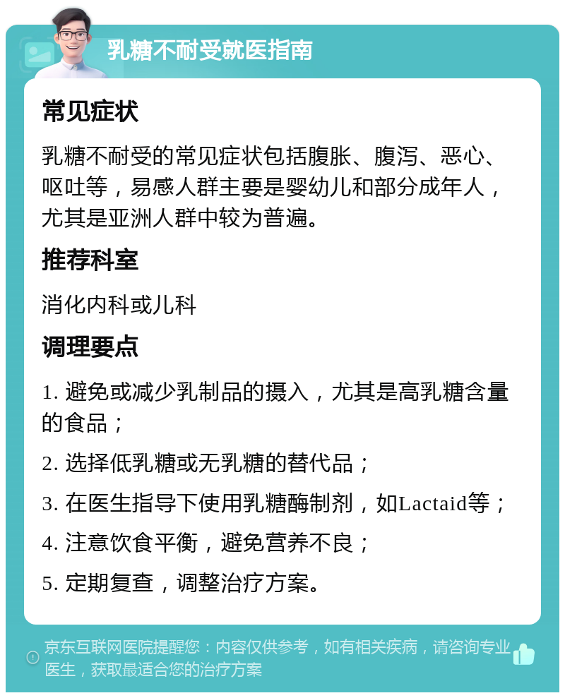 乳糖不耐受就医指南 常见症状 乳糖不耐受的常见症状包括腹胀、腹泻、恶心、呕吐等，易感人群主要是婴幼儿和部分成年人，尤其是亚洲人群中较为普遍。 推荐科室 消化内科或儿科 调理要点 1. 避免或减少乳制品的摄入，尤其是高乳糖含量的食品； 2. 选择低乳糖或无乳糖的替代品； 3. 在医生指导下使用乳糖酶制剂，如Lactaid等； 4. 注意饮食平衡，避免营养不良； 5. 定期复查，调整治疗方案。