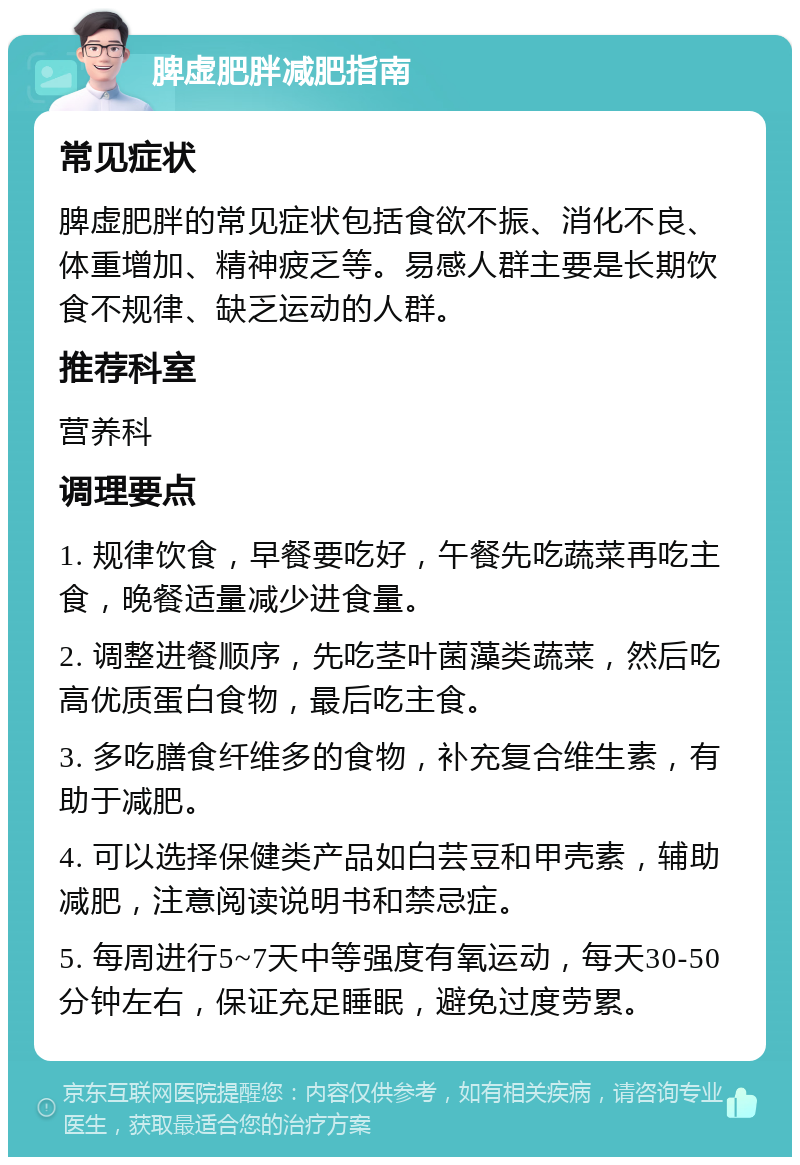 脾虚肥胖减肥指南 常见症状 脾虚肥胖的常见症状包括食欲不振、消化不良、体重增加、精神疲乏等。易感人群主要是长期饮食不规律、缺乏运动的人群。 推荐科室 营养科 调理要点 1. 规律饮食，早餐要吃好，午餐先吃蔬菜再吃主食，晚餐适量减少进食量。 2. 调整进餐顺序，先吃茎叶菌藻类蔬菜，然后吃高优质蛋白食物，最后吃主食。 3. 多吃膳食纤维多的食物，补充复合维生素，有助于减肥。 4. 可以选择保健类产品如白芸豆和甲壳素，辅助减肥，注意阅读说明书和禁忌症。 5. 每周进行5~7天中等强度有氧运动，每天30-50分钟左右，保证充足睡眠，避免过度劳累。