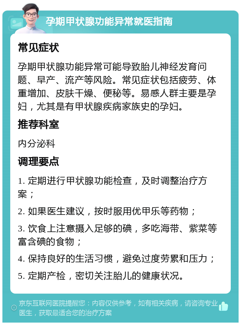 孕期甲状腺功能异常就医指南 常见症状 孕期甲状腺功能异常可能导致胎儿神经发育问题、早产、流产等风险。常见症状包括疲劳、体重增加、皮肤干燥、便秘等。易感人群主要是孕妇，尤其是有甲状腺疾病家族史的孕妇。 推荐科室 内分泌科 调理要点 1. 定期进行甲状腺功能检查，及时调整治疗方案； 2. 如果医生建议，按时服用优甲乐等药物； 3. 饮食上注意摄入足够的碘，多吃海带、紫菜等富含碘的食物； 4. 保持良好的生活习惯，避免过度劳累和压力； 5. 定期产检，密切关注胎儿的健康状况。