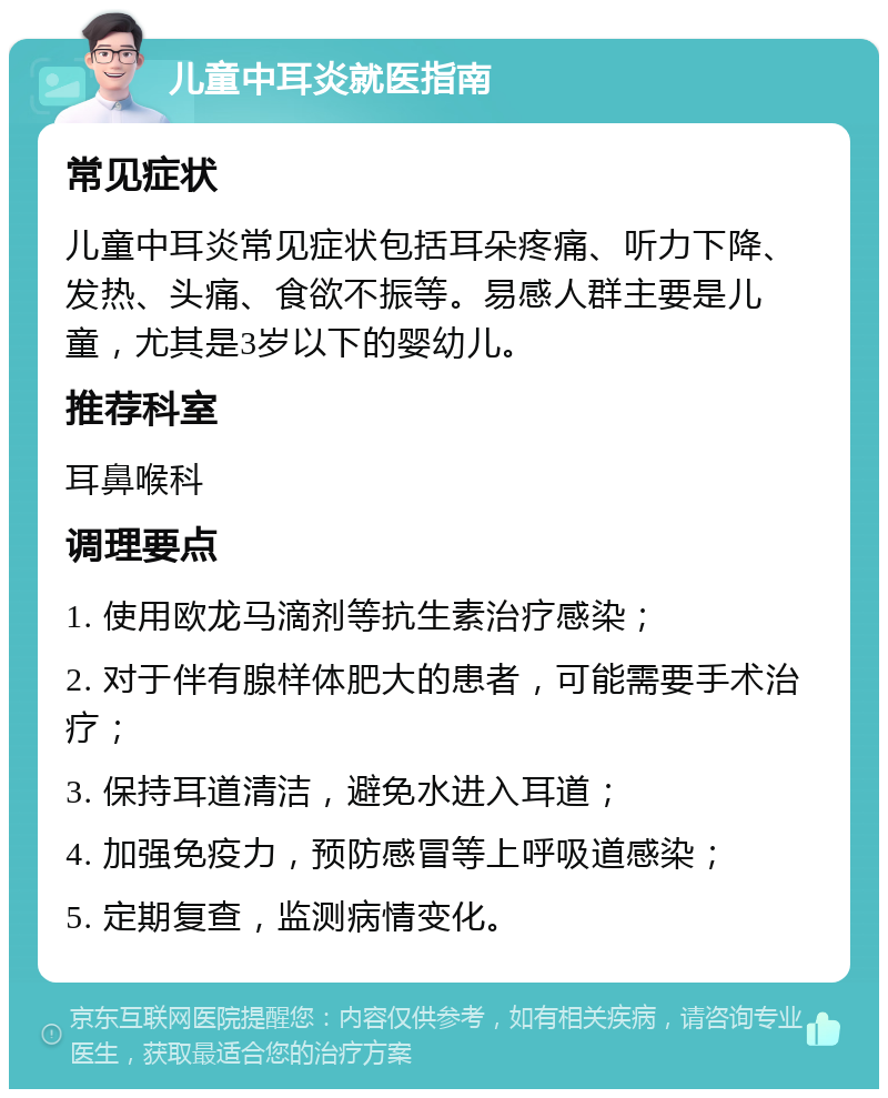 儿童中耳炎就医指南 常见症状 儿童中耳炎常见症状包括耳朵疼痛、听力下降、发热、头痛、食欲不振等。易感人群主要是儿童，尤其是3岁以下的婴幼儿。 推荐科室 耳鼻喉科 调理要点 1. 使用欧龙马滴剂等抗生素治疗感染； 2. 对于伴有腺样体肥大的患者，可能需要手术治疗； 3. 保持耳道清洁，避免水进入耳道； 4. 加强免疫力，预防感冒等上呼吸道感染； 5. 定期复查，监测病情变化。