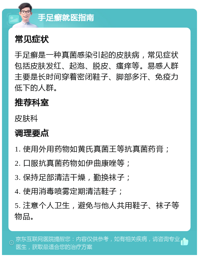 手足癣就医指南 常见症状 手足癣是一种真菌感染引起的皮肤病，常见症状包括皮肤发红、起泡、脱皮、瘙痒等。易感人群主要是长时间穿着密闭鞋子、脚部多汗、免疫力低下的人群。 推荐科室 皮肤科 调理要点 1. 使用外用药物如黄氏真菌王等抗真菌药膏； 2. 口服抗真菌药物如伊曲康唑等； 3. 保持足部清洁干燥，勤换袜子； 4. 使用消毒喷雾定期清洁鞋子； 5. 注意个人卫生，避免与他人共用鞋子、袜子等物品。